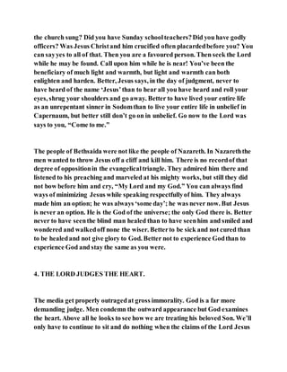 the church sung? Did you have Sunday schoolteachers?Did you have godly
officers? Was Jesus Christand him crucified often placardedbefore you? You
can sayyes to all of that. Then you are a favoured person. Then seek the Lord
while he may be found. Call upon him while he is near! You’ve been the
beneficiary of much light and warmth, but light and warmth can both
enlighten and harden. Better, Jesus says, in the day of judgment, never to
have heard of the name ‘Jesus’than to hear all you have heard and roll your
eyes, shrug your shoulders and go away. Better to have lived your entire life
as an unrepentant sinner in Sodomthan to live your entire life in unbelief in
Capernaum, but better still don’t go on in unbelief. Go now to the Lord was
says to you, “Come to me.”
The people of Bethsaida were not like the people of Nazareth. In Nazareththe
men wanted to throw Jesus off a cliff and kill him. There is no recordof that
degree of oppositionin the evangelicaltriangle. They admired him there and
listened to his preaching and marveled at his mighty works, but still they did
not bow before him and cry, “My Lord and my God.” You can always find
ways of minimizing Jesus while speaking respectfullyof him. They always
made him an option; he was always ‘some day’; he was never now. But Jesus
is never an option. He is the God of the universe; the only God there is. Better
never to have seenthe blind man healed than to have seenhim and smiled and
wondered and walkedoff none the wiser. Betterto be sick and not cured than
to be healedand not give glory to God. Better not to experience Godthan to
experience God and stay the same as you were.
4. THE LORD JUDGES THE HEART.
The media get properly outragedat gross immorality. God is a far more
demanding judge. Men condemn the outward appearance but God examines
the heart. Above all he looks to see how we are treating his beloved Son. We’ll
only have to continue to sit and do nothing when the claims of the Lord Jesus
 