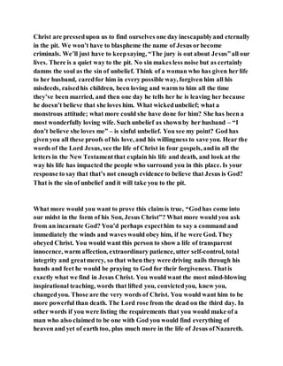 Christ are pressedupon us to find ourselves one day inescapablyand eternally
in the pit. We won’t have to blaspheme the name of Jesus orbecome
criminals. We’ll just have to keepsaying, “The jury is out about Jesus”all our
lives. There is a quiet way to the pit. No sin makes less noise but as certainly
damns the soul as the sin of unbelief. Think of a woman who has given her life
to her husband, caredfor him in every possible way, forgiven him all his
misdeeds, raisedhis children, been loving and warm to him all the time
they’ve been married, and then one day he tells her he is leaving her because
he doesn’t believe that she loves him. What wickedunbelief; what a
monstrous attitude; what more could she have done for him? She has been a
most wonderfully loving wife. Such unbelief as shownby her husband – “I
don’t believe she loves me” – is sinful unbelief. You see my point? God has
given you all these proofs of his love, and his willingness to save you. Hear the
words of the Lord Jesus, see the life of Christ in four gospels, andin all the
letters in the New Testamentthat explain his life and death, and look at the
way his life has impacted the people who surround you in this place. Is your
response to say that that’s not enough evidence to believe that Jesus is God?
That is the sin of unbelief and it will take you to the pit.
What more would you want to prove this claim is true, “Godhas come into
our midst in the form of his Son, Jesus Christ”? What more would you ask
from an incarnate God? You’d perhaps expecthim to say a command and
immediately the winds and waves would obey him, if he were God. They
obeyed Christ. You would want this person to show a life of transparent
innocence, warm affection, extraordinary patience, utter self-control, total
integrity and greatmercy, so that when they were driving nails through his
hands and feet he would be praying to God for their forgiveness. Thatis
exactly what we find in Jesus Christ. You would want the most mind-blowing
inspirational teaching, words that lifted you, convictedyou, knew you,
changedyou. Those are the very words of Christ. You would want him to be
more powerful than death. The Lord rose from the dead on the third day. In
other words if you were listing the requirements that you would make of a
man who also claimed to be one with God you would find everything of
heaven and yet of earth too, plus much more in the life of Jesus ofNazareth.
 