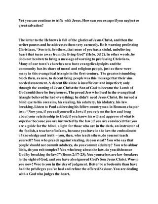 Yet you can continue to trifle with Jesus. How can you escape ifyou neglectso
greatsalvation?
The letter to the Hebrews is full of the glories ofJesus Christ, and then the
writer pauses and he addresses them very earnestly. He is warning professing
Christians, “See to it, brothers, that none of you has a sinful, unbelieving
heart that turns awayfrom the living God” (Hebs. 3:12). In other words, he
does not hesitate to bring a messageofwarning to professing Christians.
Many of our town’s churches now have evangelicalpulpits and the
community has its share of moral and religious people, just as there were
many in this evangelicaltriangle in the first century. The greateststumbling
block then, as now, to decentliving people was this messagethat their sins
needed atonement. A decent life alone is insufficient and imperfect; only
through the coming of Jesus Christthe Son of God to become the Lamb of
God could there be forgiveness. The proud Jew who lived in the evangelical
triangle believed he had everything; he didn’t need Jesus Christ. He turned a
blind eye to his ownsins, his stealing, his adultery, his idolatry, his law
breaking. Listen to Paul addressing his fellow countryman in Romans chapter
two: “Now you, if you call yourself a Jew;if you rely on the law and brag
about your relationship to God; if you know his will and approve of what is
superior because you are instructed by the law; if you are convinced that you
are a guide for the blind, a light for those who are in the dark, an instructor of
the foolish, a teacherof infants, because you have in the law the embodiment
of knowledge and truth – you, then, who teachothers, do you not teach
yourself? You who preach againststealing, do you steal? You who say that
people should not commit adultery, do you commit adultery? You who abhor
idols, do you rob temples? You who brag about the law, do you dishonour
God by breaking the law?” (Roms 2:17-23). You yourselves are law-breakers
in the sight of God, and you have also ignored God’s Son Jesus Christ. Woe to
you now! Woe to you in the day of judgment. Betterbe a Sodomite than have
had the privileges you’ve had and refuse the offered Saviour. You are dealing
with a God who judges the heart.
 