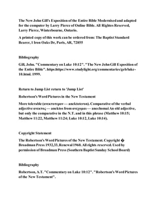 The New John Gill's Exposition of the Entire Bible Modernisedand adapted
for the computer by Larry Pierce of Online Bible. All Rightes Reserved,
Larry Pierce, Winterbourne, Ontario.
A printed copy of this work can be ordered from: The Baptist Standard
Bearer, 1 Iron Oaks Dr, Paris, AR, 72855
Bibliography
Gill, John. "Commentary on Luke 10:12". "The New JohnGill Exposition of
the Entire Bible". https:https://www.studylight.org/commentaries/geb/luke-
10.html. 1999.
Return to Jump List return to 'Jump List'
Robertson's WordPictures in the New Testament
More tolerable (ανεκτοτερον — anektoteron). Comparative of the verbal
adjective ανεκτος — anektos from ανεχομαι — anechomaiAn old adjective,
but only the comparative in the N.T. and in this phrase (Matthew 10:15;
Matthew 11:22, Matthew 11:24; Luke 10:12, Luke 10:14).
Copyright Statement
The Robertson's WordPictures of the New Testament. Copyright �
Broadman Press 1932,33,Renewal1960. All rights reserved. Used by
permission of Broadman Press (Southern BaptistSunday SchoolBoard)
Bibliography
Robertson, A.T. "Commentary on Luke 10:12". "Robertson's WordPictures
of the New Testament".
 
