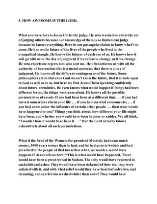 5. HOW AWESOME IS THIS LORD.
What you have here is Jesus Christ the judge. He who warned us about the sin
of judging others because ourknowledge ofthem is so limited can judge
because he knows everything. Here in our passagehe claims to know what’s to
come. He knows the future of the lives of the people who lived in the
evangelicaltriangle. He knows the futures of eachone of us. He knows how it
will go with us in the day of judgment if we refuse to change, orif we change.
He who rejects me rejects him who sentme. He often informs us with all the
authority of heaventhat this is a moral universe, that there is a day of
judgment. He knows all the different contingencies ofthe future. Some
philosophers claim that even God doesn’t know the future, that it is wide open
to God as well as to us, but here we find Jesus Christspeaking confidently
about future certainties. He even knows whatwould happen if things had been
different for us, the things we dream about. He knows all the possible
permutations of events. If you had been born at a different time . . . if you had
moved somewhere elsein your life . . . if you had married someone else . . . if
you had come under the influence of certain other people . . . then what would
have happened to you? Things you think about, how different your life might
have been, and whether you would have been happier or sadder. We all think,
“I wonder how it would have been if . . .” But the Lord actually knows
exhaustively about all such permutations.
What if the Seedof the Women, the promised Messiah, had come much
sooner, 3000 years soonerthan he had, and he had gone to Sodom and had
preachedto the people of that town then what, we wonder, would have
happened? Jesus tells us here; “This is what would have happened. There
would have been a greatrevival in Sodom. That city would have repented in
sackclothand ashes. Theywould have been sickenedoftheir sin; they were
satiatedwith it, and with what relief would they have heard of salvation, and
cleansing, and scarletsins washedwhiter than snow! They would have
 