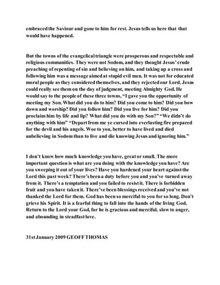 embracedthe Saviour and gone to him for rest. Jesus tells us here that that
would have happened.
But the towns of the evangelicaltriangle were prosperous and respectable and
religious communities. They were not Sodom, and they thought Jesus’crude
preaching of repenting of sin and believing on him, and taking up a cross and
following him was a messageaimedat stupid evil men. It was not for educated
moral people as they consideredthemselves, and they rejectedour Lord. Jesus
could really see them on the day of judgment, meeting Almighty God. He
would say to the people of these three towns, “I gave you the opportunity of
meeting my Son. What did you do to him? Did you come to him? Did you bow
down and worship? Did you follow him? Did you live for him? Did you
proclaim him by life and lip? What did you do with my Son?” “We didn’t do
anything with him” “Departfrom me ye cursed into everlasting fire prepared
for the devil and his angels. Woe to you, better to have lived and died
unbelieving in Sodom than to live and die knowing Jesus and ignoring him.”
I don’t know how much knowledge youhave, greator small. The more
important question is what are you doing with the knowledge you have? Are
you sweeping it out of your lives? Have you hardened your heart againstthe
Lord this past week? There’sbeena duty before you and you’ve turned away
from it. There’s a temptation and you failed to resistit. There is forbidden
fruit and you have takenit. There’ve been blessings receivedand you’ve not
thanked the Lord for them. God has been so merciful to you for so long. Don’t
grieve his Spirit. It is a fearful thing to fall into the hands of the living God.
Return to the Lord your God, for he is gracious and merciful, slow to anger,
and abounding in steadfastlove.
31stJanuary 2009 GEOFFTHOMAS
 