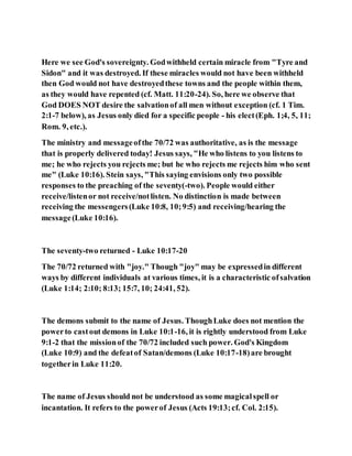 Here we see God's sovereignty. Godwithheld certain miracle from "Tyre and
Sidon" and it was destroyed. If these miracles would not have been withheld
then God would not have destroyedthese towns and the people within them,
as they would have repented (cf. Matt. 11:20-24). So, here we observe that
God DOES NOT desire the salvationof all men without exception (cf. 1 Tim.
2:1-7 below), as Jesus only died for a specific people - his elect(Eph. 1;4, 5, 11;
Rom. 9, etc.).
The ministry and messageofthe 70/72 was authoritative, as is the message
that is properly delivered today! Jesus says, "He who listens to you listens to
me; he who rejects you rejects me; but he who rejects me rejects him who sent
me" (Luke 10:16). Stein says, "This saying envisions only two possible
responses to the preaching of the seventy(-two). People would either
receive/listenor not receive/notlisten. No distinction is made between
receiving the messengers(Luke 10:8, 10;9:5) and receiving/hearing the
message(Luke 10:16).
The seventy-two returned - Luke 10:17-20
The 70/72 returned with "joy." Though "joy" may be expressedin different
ways by different individuals at various times, it is a characteristic ofsalvation
(Luke 1:14; 2:10; 8:13; 15:7, 10; 24:41, 52).
The demons submit to the name of Jesus. ThoughLuke does not mention the
powerto castout demons in Luke 10:1-16, it is rightly understood from Luke
9:1-2 that the missionof the 70/72 included such power. God's Kingdom
(Luke 10:9) and the defeatof Satan/demons (Luke 10:17-18)are brought
togetherin Luke 11:20.
The name of Jesus should not be understood as some magicalspell or
incantation. It refers to the powerof Jesus (Acts 19:13;cf. Col. 2:15).
 