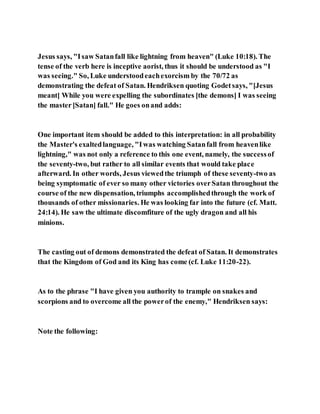 Jesus says, "Isaw Satanfall like lightning from heaven" (Luke 10:18). The
tense of the verb here is inceptive aorist, thus it should be understood as "I
was seeing." So, Luke understoodeachexorcism by the 70/72 as
demonstrating the defeat of Satan. Hendriksen quoting Godetsays, "[Jesus
meant] While you were expelling the subordinates [the demons] I was seeing
the master[Satan] fall." He goes onand adds:
One important item should be added to this interpretation: in all probability
the Master's exaltedlanguage, "Iwas watching Satanfall from heavenlike
lightning," was not only a reference to this one event, namely, the successof
the seventy-two, but rather to all similar events that would take place
afterward. In other words, Jesus viewedthe triumph of these seventy-two as
being symptomatic of ever so many other victories overSatan throughout the
course of the new dispensation, triumphs accomplishedthrough the work of
thousands of other missionaries. He was looking far into the future (cf. Matt.
24:14). He saw the ultimate discomfiture of the ugly dragon and all his
minions.
The casting out of demons demonstrated the defeat of Satan. It demonstrates
that the Kingdom of God and its King has come (cf. Luke 11:20-22).
As to the phrase "I have given you authority to trample on snakes and
scorpions and to overcome all the powerof the enemy," Hendriksen says:
Note the following:
 