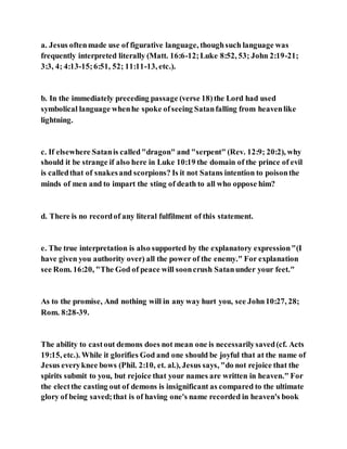 a. Jesus oftenmade use of figurative language, thoughsuch language was
frequently interpreted literally (Matt. 16:6-12;Luke 8:52, 53; John 2:19-21;
3:3, 4; 4:13-15;6:51, 52; 11:11-13, etc.).
b. In the immediately preceding passage (verse 18)the Lord had used
symbolical language whenhe spoke ofseeing Satanfalling from heavenlike
lightning.
c. If elsewhere Satanis called"dragon" and "serpent" (Rev. 12:9; 20:2), why
should it be strange if also here in Luke 10:19 the domain of the prince of evil
is calledthat of snakesand scorpions? Is it not Satans intention to poisonthe
minds of men and to impart the sting of death to all who oppose him?
d. There is no recordof any literal fulfilment of this statement.
e. The true interpretation is also supported by the explanatory expression"(I
have given you authority over) all the power of the enemy." For explanation
see Rom. 16:20, "The God of peace will sooncrush Satanunder your feet."
As to the promise, And nothing will in any way hurt you, see John10:27, 28;
Rom. 8:28-39.
The ability to castout demons does not mean one is necessarilysaved(cf. Acts
19:15, etc.). While it glorifies God and one should be joyful that at the name of
Jesus everyknee bows (Phil. 2:10, et. al.), Jesus says, "do not rejoice that the
spirits submit to you, but rejoice that your names are written in heaven." For
the electthe casting out of demons is insignificant as compared to the ultimate
glory of being saved;that is of having one's name recorded in heaven's book
 