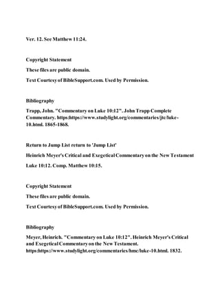 Ver. 12. See Matthew 11:24.
Copyright Statement
These files are public domain.
Text Courtesyof BibleSupport.com. Used by Permission.
Bibliography
Trapp, John. "Commentary on Luke 10:12". John Trapp Complete
Commentary. https:https://www.studylight.org/commentaries/jtc/luke-
10.html. 1865-1868.
Return to Jump List return to 'Jump List'
Heinrich Meyer's Critical and ExegeticalCommentaryon the New Testament
Luke 10:12. Comp. Matthew 10:15.
Copyright Statement
These files are public domain.
Text Courtesyof BibleSupport.com. Used by Permission.
Bibliography
Meyer, Heinrich. "Commentary on Luke 10:12". Heinrich Meyer's Critical
and ExegeticalCommentaryon the New Testament.
https:https://www.studylight.org/commentaries/hmc/luke-10.html. 1832.
 