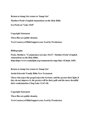 Return to Jump List return to 'Jump List'
Matthew Poole's EnglishAnnotations on the Holy Bible
See Poole on"Luke 10:8"
Copyright Statement
These files are public domain.
Text Courtesyof BibleSupport.com. Used by Permission.
Bibliography
Poole, Matthew, "Commentaryon Luke 10:12". Matthew Poole's English
Annotations on the Holy Bible.
https:https://www.studylight.org/commentaries/mpc/luke-10.html. 1685.
Return to Jump List return to 'Jump List'
Justin Edwards' Family Bible New Testament
Those who reject the gospelrejectthe Saviour; and the greatertheir light, if
they do not improve it, the greaterwill be their guilt and the more dreadful
their condemnation. Chap Luke 12:47-48.
Copyright Statement
These files are public domain.
Text Courtesyof BibleSupport.com. Used by Permission.
 