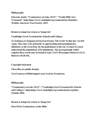 Bibliography
Edwards, Justin. "Commentary on Luke 10:12". "Family Bible New
Testament". https:https://www.studylight.org/commentaries/fam/luke-
10.html. American TractSociety. 1851.
Return to Jump List return to 'Jump List'
Cambridge Greek Testamentfor Schools andColleges
12. Σοδόμοις ἐν τῇ ἡμέρᾳ ἐκείνῃ ἀνεκτότερον. The words ‘in that day’ are left
vague. They may refer primarily to approaching national judgments;
ultimately to the Great Day. By the punishment of the city we must of course
understand the punishment of its inhabitants. The greatprinciple which
explains these words may be found in Luke 12:47-48 (compare Hebrews 2:2-3;
Hebrews 10:28-29).
Copyright Statement
These files are public domain.
Text Courtesyof BibleSupport.com. Used by Permission.
Bibliography
"Commentary on Luke 10:12". "Cambridge Greek Testamentfor Schools
and Colleges".https:https://www.studylight.org/commentaries/cgt/luke-
10.html. 1896.
Return to Jump List return to 'Jump List'
PeterPett's Commentary on the Bible
 