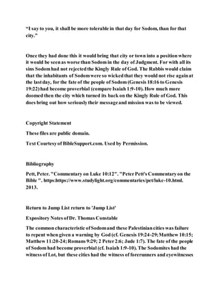“I say to you, it shall be more tolerable in that day for Sodom, than for that
city.”
Once they had done this it would bring that city or town into a position where
it would be seenas worse than Sodom in the day of Judgment. For with all its
sins Sodomhad not rejectedthe Kingly Rule of God. The Rabbis would claim
that the inhabitants of Sodomwere so wickedthat they would not rise againat
the lastday, for the fate of the people of Sodom (Genesis 18:16 to Genesis
19:22)had become proverbial (compare Isaiah 1:9-10). How much more
doomed then the city which turned its back on the Kingly Rule of God. This
does bring out how seriouslytheir messageand mission was to be viewed.
Copyright Statement
These files are public domain.
Text Courtesyof BibleSupport.com. Used by Permission.
Bibliography
Pett, Peter. "Commentary on Luke 10:12". "PeterPett's Commentaryon the
Bible ". https:https://www.studylight.org/commentaries/pet/luke-10.html.
2013.
Return to Jump List return to 'Jump List'
Expository Notes ofDr. Thomas Constable
The common characteristic ofSodomand these Palestiniancities was failure
to repent when given a warning by God (cf. Genesis 19:24-29;Matthew 10:15;
Matthew 11:20-24;Romans 9:29; 2 Peter2:6; Jude 1:7). The fate of the people
of Sodom had become proverbial (cf. Isaiah 1:9-10). The Sodomites had the
witness of Lot, but these cities had the witness of forerunners and eyewitnesses
 