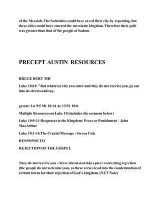 of the Messiah. The Sodomites couldhave saved their city by repenting, but
these cities could have enteredthe messianic kingdom. Therefore their guilt
was greaterthan that of the people of Sodom.
PRECEPT AUSTIN RESOURCES
BRUCE HURT MD
Luke 10:10 "But whatever city you enter and they do not receive you, go out
into its streets and say,
go out: Lu 9:5 Mt 10:14 Ac 13:51 18:6
Multiple ResourcesonLuke 10 (includes the sermons below)
Luke 10:5-11 Responsesto the Kingdom: Peace orPunishment - John
MacArthur
Luke 10:1-16 The Crucial Message - StevenCole
RESPONSE TO
REJECTION OF THE GOSPEL
They do not receive you - More discussiontakes place concerning rejection
(the people do not welcome you), as these verses lead into the condemnation of
certain towns for their rejectionof God’s kingdom. (NET Note)
 