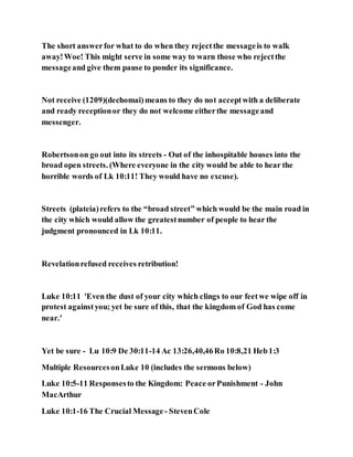 The short answerfor what to do when they rejectthe messageis to walk
away!Woe! This might serve in some way to warn those who rejectthe
messageand give them pause to ponder its significance.
Not receive (1209)(dechomai)means to they do not acceptwith a deliberate
and ready receptionor they do not welcome eitherthe messageand
messenger.
Robertsonon go out into its streets - Out of the inhospitable houses into the
broad open streets. (Where everyone in the city would be able to hear the
horrible words of Lk 10:11! They would have no excuse).
Streets (plateia)refers to the “broad street” which would be the main road in
the city which would allow the greatestnumber of people to hear the
judgment pronounced in Lk 10:11.
Revelationrefused receives retribution!
Luke 10:11 'Even the dust of your city which clings to our feetwe wipe off in
protest againstyou; yet be sure of this, that the kingdom of God has come
near.'
Yet be sure - Lu 10:9 De 30:11-14 Ac 13:26,40,46Ro 10:8,21 Heb1:3
Multiple ResourcesonLuke 10 (includes the sermons below)
Luke 10:5-11 Responsesto the Kingdom: Peace orPunishment - John
MacArthur
Luke 10:1-16 The Crucial Message - StevenCole
 