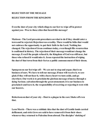 REJECTION OF THE MESSAGE
REJECTION FROM THE KINGDOM
Even the dust of your city which clings to our feet we wipe off in protest
againstyou - Woe to those cities that heard this message!
Mattoon- The Lord presents procedures on what to do if they should enter a
town and be rejected. Rejectionwas a reality. There would be folks that would
not embrace the opportunity to put their faith in the Lord. Nothing has
changed. The rejectionof Jesus continues today, even though His resurrection
is confirmed in history. The rejectionof their messagewouldnot change the
message. Evenif the people refused it, the Kingdom of God was still near, but
those who refused it would miss it. Jesus repeatedthe instruction of wiping
the dust of that town from their feetas a public announcement of their doom.
Spurgeonon our feetwipe off - We are not to stop and argue; that is no
business of ours. We have to tell our message. If men will receive it, we are
glad; if they will not hear it, with a heavy heart we turn aside, and go
elsewhere.Our work is to proclaim the glorious message ofmercy through a
dying Saviour, salvationthrough the greatatonement; it is our business to
proclaim it and leave it, the responsibility of receiving or rejecting it rests with
our hearers.
Robertsonon dust of your city - Dust is a plague in the east. Shake off even
that.
Leon Morris - There was a rabbinic idea that the dust of Gentile lands carried
defilement, and strict Jews are said to have removed it from their shoes
wheneverthey returned to Palestine from abroad. The disciples’ shaking of
 