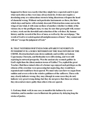 happened to them was exactlywhat they might have expected;and it is just
what such cities as they were may always look for. It does not require a
desolating army or a miraculous storm to bring disastrous evil upon the head
of shameful wrong. Without such particular instruments as these, the blow
which slays and buries will certainly descend. If destruction comes not on the
wings of one wind, it will come on those of another; whether we think of the
vicious city or the profligate man, we may be sure that greatguilt will, sooner
or later, work out the downfall and extinction of the evil-doer. By human
history and the record of the lives of men, as well as by the sacredpage, "the
wrath of God is revealedagainstall unrighteousness ofmen;" they cannotand
will not "escape the judgment of God."
II. THAT NEITHER SWIFTNESSNOR APPARENT SEVERITYIN
PUNISHMENT IS A SURE CRITERION OF THE MAGNITUDE OF THE
CRIME. Destructionhad come down suddenly and terribly on Sodom;
Capernaum, Chorazin, and Bethsaida were still existing, and were still
rejoicing in outward prosperity. Was the ancient city so much guiltier in
God's sight than the (then) modern towns of Galilee? No, replied the great
Teacher. Had these ruined cities of a former age enjoyed such privileges as the
citizens of his owntime were possessing but neglecting, they would have
repented and would have been spared. We must take care how we argue from
sudden and severe evils to the relative guiltiness of the sufferers. These evils
may clearlyindicate wrong; they may (though in some cases theydo not)
indicate very greatwrong-doing; but they do not prove that those on whom
they descendare more guilty than others who are spared.
1. God may think well, in one case, to manifest his holiness by severe
visitation, and in another case to illustrate his patience by delaying long the
stroke of justice.
 