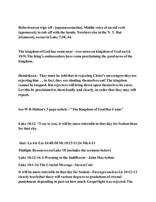 Robertsonon wipe off - [apomassometha]. Middle voice of an old verb
[apomassō], to rub off with the hands. Nowhere else in the N. T. But
[ekmassō], occurs in Luke 7:38, 44.
The kingdom of God has come near - (see notes on kingdom of God on Lk
10:9) The King's ambassadors have come proclaiming the goodnews of the
kingdom.
Hendriksen - They must be told that in rejecting Christ’s messengers theyare
rejecting him … in fact, they are shutting themselves out! The kingdom
cannot be stopped. But rejecters will bring down upon themselves its curse.
Let this be proclaimed to them loudly and clearly, in order that they may still
repent.
See W R Hutton's 3 page article - "The Kingdom of GodHas Come"
Luke 10:12 "I say to you, it will be more tolerable in that day for Sodom than
for that city.
that: La 4:6 Eze 16:48-50 Mt 10:15 11:24 Mk 6:11
Multiple ResourcesonLuke 10 (includes the sermons below)
Luke 10:12-16 A Warning to the Indifferent - John MacArthur
Luke 10:1-16 The Crucial Message - StevenCole
It will be more tolerable in that day for Sodom - Passagessuchas Lk 10:12-13
clearly teachthat there will various degrees orgradations of eternal
punishment depending in part on how much Gospellight was rejected. The
 