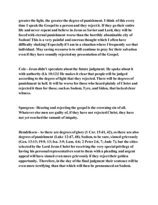 greaterthe light, the greaterthe degree of punishment. I think of this every
time I speak the Gospelto a personand they rejectit. If they go their entire
life and never repent and believe in Jesus as Saviorand Lord, they will be
facedwith eternal punishment worse than the horribly abominable city of
Sodom! This is a very painful and onerous thought which I often have
difficulty shaking!Especiallyif I am in a situation where I frequently see that
individual. May saving recourse is to still continue to pray for their salvation
even if they have soundly rejectedmy presentation of the Gospel.
Cole - Jesus didn’t speculate aboutthe future judgment; He spoke about it
with authority (Lk 10:12)! He makes it clearthat people will be judged
according to the degree of light that they rejected. There will be degrees of
punishment in hell. It will be worse for those who heard plainly of Christ and
rejectedit than for those, suchas Sodom, Tyre, and Sidon, that lackedclear
witness.
Spurgeon- Hearing and rejecting the gospelis the crowning sin of all.
Whateverelse men are guilty of, if they have not rejectedChrist, they have
not yet reachedthe summit of iniquity.
Hendriksen - As there are degrees ofglory (1 Cor. 15:41, 42), so there are also
degrees ofpunishment (Luke 12:47, 48). Sodom, to be sure, sinned grievously
(Gen. 13:13;19:9, 13;Isa. 3:9; Lam. 4:6; 2 Peter2:6, 7; Jude 7); but the cities
selectedby the Lord Jesus Christ for receiving the very specialprivilege of
having his personalrepresentatives sentto them with a pleading and urgent
appeal will have sinned even more grievously if they rejecttheir golden
opportunity. Therefore, in the day of the final judgment their sentence will be
even more terrifying than that which will then be pronounced on Sodom.
 