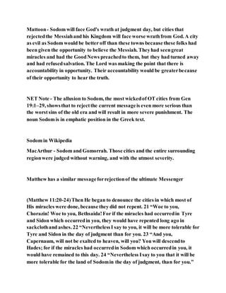 Mattoon- Sodom will face God's wrath at judgment day, but cities that
rejectedthe Messiahand his Kingdom will face worse wrathfrom God. A city
as evil as Sodom would be better off than these towns because these folks had
been given the opportunity to believe the Messiah. Theyhad seengreat
miracles and had the GoodNews preachedto them, but they had turned away
and had refusedsalvation. The Lord was making the point that there is
accountability in opportunity. Their accountability would be greaterbecause
of their opportunity to hear the truth.
NET Note - The allusion to Sodom, the most wickedof OT cities from Gen
19:1–29, showsthat to rejectthe current messageis even more serious than
the worstsins of the old era and will result in more severe punishment. The
noun Sodom is in emphatic position in the Greek text.
Sodom in Wikipedia
MacArthur - Sodom and Gomorrah. Those cities and the entire surrounding
regionwere judged without warning, and with the utmost severity.
Matthew has a similar messageforrejectionof the ultimate Messenger
(Matthew 11:20-24)Then He began to denounce the cities in which most of
His miracles were done, because they did not repent. 21 “Woe to you,
Chorazin! Woe to you, Bethsaida!For if the miracles had occurredin Tyre
and Sidon which occurredin you, they would have repented long ago in
sackclothand ashes. 22 “NeverthelessI say to you, it will be more tolerable for
Tyre and Sidon in the day of judgment than for you. 23 “And you,
Capernaum, will not be exalted to heaven, will you? You will descendto
Hades; for if the miracles had occurredin Sodom which occurredin you, it
would have remained to this day. 24 “Nevertheless Isay to you that it will be
more tolerable for the land of Sodomin the day of judgment, than for you.”
 