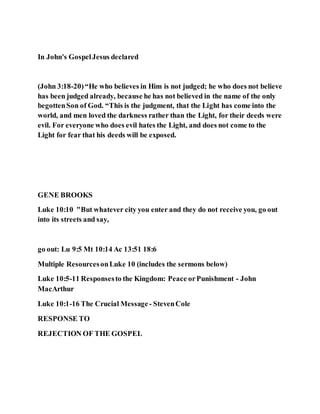 In John's GospelJesus declared
(John 3:18-20)“He who believes in Him is not judged; he who does not believe
has been judged already, because he has not believed in the name of the only
begottenSon of God. “This is the judgment, that the Light has come into the
world, and men loved the darkness rather than the Light, for their deeds were
evil. For everyone who does evil hates the Light, and does not come to the
Light for fear that his deeds will be exposed.
GENE BROOKS
Luke 10:10 "But whatever city you enter and they do not receive you, go out
into its streets and say,
go out: Lu 9:5 Mt 10:14 Ac 13:51 18:6
Multiple ResourcesonLuke 10 (includes the sermons below)
Luke 10:5-11 Responsesto the Kingdom: Peace orPunishment - John
MacArthur
Luke 10:1-16 The Crucial Message - StevenCole
RESPONSE TO
REJECTION OF THE GOSPEL
 