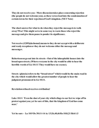 They do not receive you - More discussiontakes place concerning rejection
(the people do not welcome you), as these verses lead into the condemnation of
certain towns for their rejectionof God’s kingdom. (NET Note)
The short answerfor what to do when they rejectthe messageis to walk
away!Woe! This might serve in some way to warn those who rejectthe
messageand give them pause to ponder its significance.
Not receive (1209)(dechomai)means to they do not acceptwith a deliberate
and ready receptionor they do not welcome eitherthe messageand
messenger.
Robertsonon go out into its streets - Out of the inhospitable houses into the
broad open streets. (Where everyone in the city would be able to hear the
horrible words of Lk 10:11! They would have no excuse).
Streets (plateia)refers to the “broad street” which would be the main road in
the city which would allow the greatestnumber of people to hear the
judgment pronounced in Lk 10:11.
Revelationrefused receives retribution!
Luke 10:11 'Even the dust of your city which clings to our feetwe wipe off in
protest againstyou; yet be sure of this, that the kingdom of God has come
near.'
Yet be sure - Lu 10:9 De 30:11-14 Ac 13:26,40,46Ro 10:8,21 Heb1:3
 