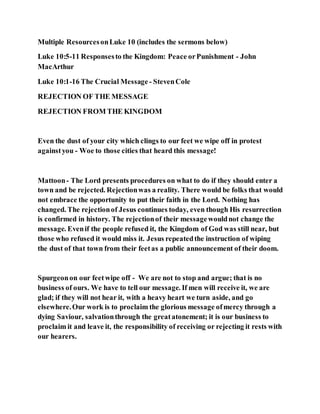 Multiple ResourcesonLuke 10 (includes the sermons below)
Luke 10:5-11 Responsesto the Kingdom: Peace orPunishment - John
MacArthur
Luke 10:1-16 The Crucial Message - StevenCole
REJECTION OF THE MESSAGE
REJECTION FROM THE KINGDOM
Even the dust of your city which clings to our feet we wipe off in protest
againstyou - Woe to those cities that heard this message!
Mattoon- The Lord presents procedures on what to do if they should enter a
town and be rejected. Rejectionwas a reality. There would be folks that would
not embrace the opportunity to put their faith in the Lord. Nothing has
changed. The rejectionof Jesus continues today, even though His resurrection
is confirmed in history. The rejectionof their messagewouldnot change the
message. Evenif the people refused it, the Kingdom of God was still near, but
those who refused it would miss it. Jesus repeatedthe instruction of wiping
the dust of that town from their feetas a public announcement of their doom.
Spurgeonon our feetwipe off - We are not to stop and argue; that is no
business of ours. We have to tell our message. If men will receive it, we are
glad; if they will not hear it, with a heavy heart we turn aside, and go
elsewhere.Our work is to proclaim the glorious message ofmercy through a
dying Saviour, salvationthrough the greatatonement; it is our business to
proclaim it and leave it, the responsibility of receiving or rejecting it rests with
our hearers.
 