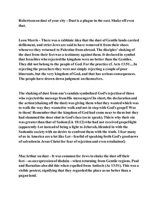 Robertsonon dust of your city - Dust is a plague in the east. Shake off even
that.
Leon Morris - There was a rabbinic idea that the dust of Gentile lands carried
defilement, and strict Jews are said to have removed it from their shoes
wheneverthey returned to Palestine from abroad. The disciples’ shaking of
the dust from their feetwas a testimony againstthem. It declaredin symbol
that Israelites who rejectedthe kingdom were no better than the Gentiles.
They did not belong to the people of God. For the practice cf. Acts 13:51....In
rejecting the preachers they were not simply rejecting a couple of poor
itinerants, but the very kingdom of God, and that has serious consequences.
The people have drawn down judgment on themselves.
The shaking of dust from one's sandals symbolized God's rejectionof those
who rejectedthe message fromHis messengers!In short, the declarationand
the action(shaking off the dust) was giving them what they wantedwhich was
to walk the way they wantedto walk and not in step with God's gospel!Woe
to them! Rememberthat the kingdom of God had come near to them but they
had slammed the door shut in God's face (so to speak). This is why their sin
was greaterthan that of Sodom(Lk 10:12)who had not receivedgospellight
(apparently Lot insteadof being a light to Jehovah, blended in with the
Sodomite societywith no desire to confront them with the truth. I fear many
of us in America are a lot like Lot - fearful of speaking forth God's goodnews
of salvationin Jesus Christfor fear of rejectionand even retaliation!)
MacArthur on dust - It was common for Jews to shake the dust off their
feet—as anexpressionof disdain—when returning from Gentile regions. Paul
and Barnabas also did this when expelled from Antioch (Ac 13:51). This was a
visible protest, signifying that they regardedthe place as no better than a
paganland.
 