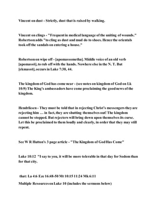 Vincent on dust - Strictly, dust that is raised by walking.
Vincent on clings - "Frequentin medical language of the uniting of wounds."
Robertsonadds "to cling as dust and mud do to shoes. Hence the orientals
took off the sandals on entering a house."
Robertsonon wipe off - [apomassometha]. Middle voice of an old verb
[apomassō], to rub off with the hands. Nowhere else in the N. T. But
[ekmassō], occurs in Luke 7:38, 44.
The kingdom of God has come near - (see notes on kingdom of God on Lk
10:9) The King's ambassadors have come proclaiming the goodnews of the
kingdom.
Hendriksen - They must be told that in rejecting Christ’s messengers theyare
rejecting him … in fact, they are shutting themselves out! The kingdom
cannot be stopped. But rejecters will bring down upon themselves its curse.
Let this be proclaimed to them loudly and clearly, in order that they may still
repent.
See W R Hutton's 3 page article - "The Kingdom of GodHas Come"
Luke 10:12 "I say to you, it will be more tolerable in that day for Sodom than
for that city.
that: La 4:6 Eze 16:48-50 Mt 10:15 11:24 Mk 6:11
Multiple ResourcesonLuke 10 (includes the sermons below)
 