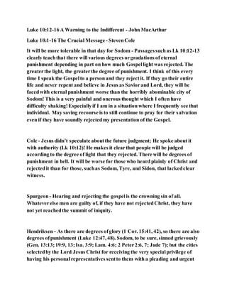 Luke 10:12-16 A Warning to the Indifferent - John MacArthur
Luke 10:1-16 The Crucial Message - StevenCole
It will be more tolerable in that day for Sodom - Passagessuchas Lk 10:12-13
clearly teachthat there will various degrees orgradations of eternal
punishment depending in part on how much Gospellight was rejected. The
greaterthe light, the greaterthe degree of punishment. I think of this every
time I speak the Gospelto a personand they rejectit. If they go their entire
life and never repent and believe in Jesus as Saviorand Lord, they will be
facedwith eternal punishment worse than the horribly abominable city of
Sodom! This is a very painful and onerous thought which I often have
difficulty shaking!Especiallyif I am in a situation where I frequently see that
individual. May saving recourse is to still continue to pray for their salvation
even if they have soundly rejectedmy presentation of the Gospel.
Cole - Jesus didn’t speculate aboutthe future judgment; He spoke about it
with authority (Lk 10:12)! He makes it clearthat people will be judged
according to the degree of light that they rejected. There will be degrees of
punishment in hell. It will be worse for those who heard plainly of Christ and
rejectedit than for those, suchas Sodom, Tyre, and Sidon, that lackedclear
witness.
Spurgeon- Hearing and rejecting the gospelis the crowning sin of all.
Whateverelse men are guilty of, if they have not rejectedChrist, they have
not yet reachedthe summit of iniquity.
Hendriksen - As there are degrees ofglory (1 Cor. 15:41, 42), so there are also
degrees ofpunishment (Luke 12:47, 48). Sodom, to be sure, sinned grievously
(Gen. 13:13;19:9, 13;Isa. 3:9; Lam. 4:6; 2 Peter2:6, 7; Jude 7); but the cities
selectedby the Lord Jesus Christ for receiving the very specialprivilege of
having his personalrepresentatives sentto them with a pleading and urgent
 