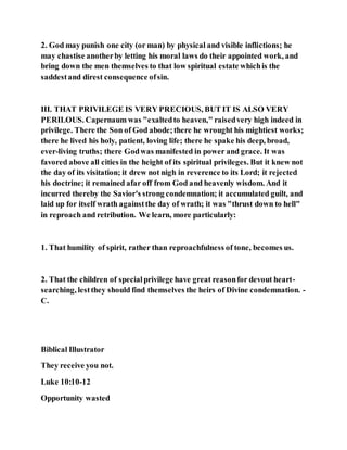 2. God may punish one city (or man) by physical and visible inflictions; he
may chastise anotherby letting his moral laws do their appointed work, and
bring down the men themselves to that low spiritual estate whichis the
saddestand direst consequence ofsin.
III. THAT PRIVILEGE IS VERY PRECIOUS, BUT IT IS ALSO VERY
PERILOUS. Capernaum was "exaltedto heaven," raisedvery high indeed in
privilege. There the Son of God abode;there he wrought his mightiest works;
there he lived his holy, patient, loving life; there he spake his deep, broad,
ever-living truths; there Godwas manifested in power and grace. It was
favored above all cities in the height of its spiritual privileges. But it knew not
the day of its visitation; it drew not nigh in reverence to its Lord; it rejected
his doctrine; it remained afar off from God and heavenly wisdom. And it
incurred thereby the Savior's strong condemnation; it accumulated guilt, and
laid up for itself wrath againstthe day of wrath; it was "thrust down to hell"
in reproach and retribution. We learn, more particularly:
1. That humility of spirit, rather than reproachfulness of tone, becomes us.
2. That the children of specialprivilege have great reasonfor devout heart-
searching, lestthey should find themselves the heirs of Divine condemnation. -
C.
Biblical Illustrator
They receive you not.
Luke 10:10-12
Opportunity wasted
 