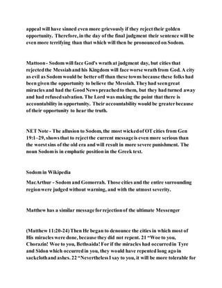 appeal will have sinned even more grievously if they rejecttheir golden
opportunity. Therefore, in the day of the final judgment their sentence will be
even more terrifying than that which will then be pronounced on Sodom.
Mattoon- Sodom will face God's wrath at judgment day, but cities that
rejectedthe Messiahand his Kingdom will face worse wrathfrom God. A city
as evil as Sodom would be better off than these towns because these folks had
been given the opportunity to believe the Messiah. Theyhad seengreat
miracles and had the GoodNews preachedto them, but they had turned away
and had refusedsalvation. The Lord was making the point that there is
accountability in opportunity. Their accountability would be greaterbecause
of their opportunity to hear the truth.
NET Note - The allusion to Sodom, the most wickedof OT cities from Gen
19:1–29, showsthat to rejectthe current messageis even more serious than
the worstsins of the old era and will result in more severe punishment. The
noun Sodom is in emphatic position in the Greek text.
Sodom in Wikipedia
MacArthur - Sodom and Gomorrah. Those cities and the entire surrounding
regionwere judged without warning, and with the utmost severity.
Matthew has a similar messageforrejectionof the ultimate Messenger
(Matthew 11:20-24)Then He began to denounce the cities in which most of
His miracles were done, because they did not repent. 21 “Woe to you,
Chorazin! Woe to you, Bethsaida!For if the miracles had occurredin Tyre
and Sidon which occurredin you, they would have repented long ago in
sackclothand ashes. 22 “NeverthelessI say to you, it will be more tolerable for
 