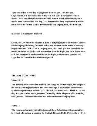 Tyre and Sidon in the day of judgment than for you. 23 “And you,
Capernaum, will not be exalted to heaven, will you? You will descendto
Hades; for if the miracles had occurredin Sodom which occurredin you, it
would have remained to this day. 24 “Nevertheless Isay to you that it will be
more tolerable for the land of Sodomin the day of judgment, than for you.”
In John's GospelJesus declared
(John 3:18-20)“He who believes in Him is not judged; he who does not believe
has been judged already, because he has not believed in the name of the only
begottenSon of God. “This is the judgment, that the Light has come into the
world, and men loved the darkness rather than the Light, for their deeds were
evil. For everyone who does evil hates the Light, and does not come to the
Light for fear that his deeds will be exposed.
THOMAS CONSTABLE
Verse 10-11
The Seventy were to declare publicly two things to the towns (i.e, the people of
the towns)that rejectedthem and their message. Theywere to pronounce a
symbolic rejectionfor unbelief (cf. Luke 9:5; Matthew 10:14; Mark 6:11), and
they were to remind the rejecters of the reality of the kingdom offer that they
had spurned. This secondaction was a virtual sentence ofjudgment.
Verse 12
The common characteristic ofSodomand these Palestiniancities was failure
to repent when given a warning by God (cf. Genesis 19:24-29;Matthew 10:15;
 