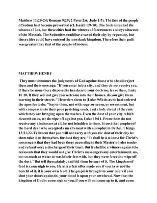 Matthew 11:20-24;Romans 9:29; 2 Peter2:6; Jude 1:7). The fate of the people
of Sodom had become proverbial (cf. Isaiah 1:9-10). The Sodomites had the
witness of Lot, but these cities had the witness of forerunners and eyewitnesses
of the Messiah. The Sodomites couldhave saved their city by repenting, but
these cities could have enteredthe messianic kingdom. Therefore their guilt
was greaterthan that of the people of Sodom.
MATTHEW HENRY
They must denounce the judgments of God againstthose who should reject
them and their message:"If you enter into a city, and they do not receive you,
if there be none there disposedto hearkento your doctrine, leave them, Luke
10:10. If they will not give you welcome into their houses, do you give them
warning in their streets." He orders them to (Luke 9:5) do as he had ordered
the apostles to do: "Sayto them, not with rage, or scorn, or resentment, but
with compassionto their poor perishing souls, and a holy dread of the ruin
which they are bringing upon themselves, Even the dust of your city, which
cleavethon us, we do wipe off againstyou, Luke 10:11. From them do not
receive any kindnesses atall, be not beholden to them. It costthat prophet of
the Lord dear who accepteda meal's meat with a prophet in Bethel, 1 Kings
13:21,22. Tellthem that you will not carry with you the dust of their city let
them take it to themselves, for dust they are." It shall be a witness for Christ's
messengersthat they had been there according to their Master's order tender
and refusalwere a discharge of their trust. But it shall be a witness againstthe
recusants that they would not give Christ's messengersany entertainment, no,
not so much as water to washtheir feet with, but they were forced to wipe off
the dust. "But tell them plainly, and bid them be sure of it, The kingdom of
God is come nigh to you. Here is a fair offer made you if you have not the
benefit of it, it is your own fault. The gospelis brought to your doors if you
shut your doors againstit, your blood is upon your own head. Now that the
kingdom of God is come nigh to you, if you will not come up to it, and come
 