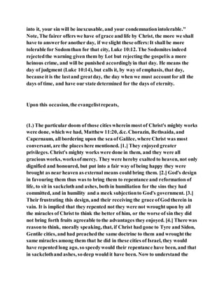 into it, your sin will be inexcusable, and your condemnationintolerable."
Note, The fairer offers we have of grace and life by Christ, the more we shall
have to answerfor another day, if we slight these offers:It shall be more
tolerable for Sodomthan for that city, Luke 10:12. The Sodomites indeed
rejectedthe warning given them by Lot but rejecting the gospelis a more
heinous crime, and will be punished accordinglyin that day. He means the
day of judgment (Luke 10:14), but calls it, by way of emphasis, that day,
because it is the lastand greatday, the day when we must accountfor all the
days of time, and have our state determined for the days of eternity.
Upon this occasion, the evangelistrepeats,
(1.) The particular doom of those cities wherein most of Christ's mighty works
were done, which we had, Matthew 11:20, &c. Chorazin, Bethsaida, and
Capernaum, all bordering upon the sea of Galilee, where Christ was most
conversant, are the places here mentioned. [1.] They enjoyed greater
privileges. Christ's mighty works were done in them, and they were all
gracious works, worksofmercy. They were hereby exalted to heaven, not only
dignified and honoured, but put into a fair way of being happy they were
brought as near heaven as external means could bring them. [2.] God's design
in favouring them thus was to bring them to repentance and reformation of
life, to sit in sackclothand ashes, both in humiliation for the sins they had
committed, and in humility and a meek subjectionto God's government. [3.]
Their frustrating this design, and their receiving the grace ofGod therein in
vain. It is implied that they repented not they were not wrought upon by all
the miracles of Christ to think the better of him, or the worse of sin they did
not bring forth fruits agreeable to the advantages they enjoyed. [4.] There was
reasonto think, morally speaking, that, if Christ had gone to Tyre and Sidon,
Gentile cities, and had preachedthe same doctrine to them and wrought the
same miracles among them that he did in these cities of Israel, they would
have repented long ago, so speedywould their repentance have been, and that
in sackclothand ashes, so deep would it have been. Now to understand the
 