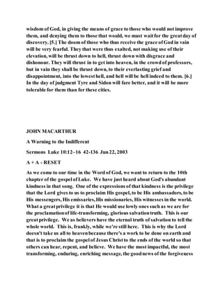 wisdom of God, in giving the means of grace to those who would not improve
them, and denying them to those that would, we must waitfor the greatday of
discovery. [5.] The doom of those who thus receive the grace ofGod in vain
will be very fearful. They that were thus exalted, not making use of their
elevation, will be thrust down to hell, thrust down with disgrace and
dishonour. They will thrust in to get into heaven, in the crowdof professors,
but in vain they shall be thrust down, to their everlasting grief and
disappointment, into the lowesthell, and hell will be hell indeed to them. [6.]
In the day of judgment Tyre and Sidon will fare better, and it will be more
tolerable for them than for these cities.
JOHN MACARTHUR
A Warning to the Indifferent
Sermons Luke 10:12–16 42-136 Jun22, 2003
A + A - RESET
As we come to our time in the Word of God, we want to return to the 10th
chapter of the gospelofLuke. We have just heard about God's abundant
kindness in that song. One of the expressions of that kindness is the privilege
that the Lord gives to us to proclaim His gospel, to be His ambassadors, to be
His messengers, His emissaries,His missionaries, His witnesses in the world.
What a greatprivilege it is that He would use lowly ones such as we are for
the proclamationof life-transforming, glorious salvationtruth. This is our
greatprivilege. We as believers have the eternal truth of salvation to tell the
whole world. This is, frankly, while we're still here. This is why the Lord
doesn't take us all to heavenbecause there's a work to be done on earth and
that is to proclaim the gospelof Jesus Christto the ends of the world so that
others can hear, repent, and believe. We have the most impactful, the most
transforming, enduring, enriching message, the goodnews of the forgiveness
 
