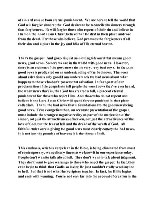 of sin and rescue from eternal punishment. We are here to tell the world that
God will forgive sinners; that God desires to be reconciledto sinners through
that forgiveness. He will forgive those who repent of their sin and believe in
His Son, the Lord Jesus Christ, believe that He died in their place and rose
from the dead. For those who believe, God promises the forgiveness ofall
their sins and a place in the joy and bliss of His eternalheaven.
That's the gospel. And gospelis just an old English word that means good
news, goodnews. So here we are in the world with goodnews. However,
there is an element of the goodnews that is very, very bad news. In fact, the
goodnews is predicated on an understanding of the bad news. The news
about salvation is only goodif one understands the bad news about what
happens to those who don't possess thatsalvation. In fact, part of our
proclamation of the gospelis to tell people the worstnews they've ever heard,
the worstnews there is, that God has createda hell, a place of eternal
punishment for those who rejectHim. And those who do not repent and
believe in the Lord Jesus Christwill spend forever punished in that place
calledhell. That is the bad news that is foundational to the goodnews being
goodnews. True evangelismthen, an accurate presentationof the gospel,
must include the strongestnegative reality as part of the motivation of the
sinner, not just the attractiveness ofheaven, not just the attractiveness ofthe
love of God, but the fear of hell and the dread of the wrath of God. All
faithful endeavors in giving the goodnews must clearly conveythe bad news.
It is not just the promise of heaven; it is the threat of hell.
This emphasis, which is very clear in the Bible, is being eliminated from most
of contemporary, evangelicalwitness as we know it in our experience today.
People don't want to talk about hell. They don't want to talk about judgment.
They don't want to give warnings to those who rejectthe gospel. In fact, they
even begin to think that Godis so loving He just wouldn't really send anyone
to hell. But that is not what the Scripture teaches. In fact, the Bible begins
and ends with warning. You're not very far into the accountof creationin the
 