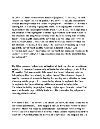 In Luke 13:3 Jesus reiteratedthis threat of judgment. "I tell you," He said,
"unless you repent you will all perish." Psalm 9:7, "The Lord shall endure
forever. He has prepared His throne for judgment." Psalm96:13, "ForHe is
coming, for He is coming to judge the earth. He will judge the world with
righteousness andthe peoples with His truth." Acts 17:31, "He's appointed a
day in which He shall judge the world in righteousness by the man whom He
has ordained. He has given assuranceofthis to all by raising Him from the
dead." Romans 2:16 speaks ofthe day when God will judge the secretsof
men by Jesus Christ. Jobsays in Job 21:30 the wickedare reservedfor the
day of doom. Romans 2:5 Paul says, "The sinners are treasuring up wrath
againstthe day of wrath and the righteous judgment of God." And
Revelation6:17 says, "The greatday of His wrath has come and who is able to
stand?" Hebrews 9:27, "It is appointed unto men once to die and after this,
the judgment."
The Bible presents God not only as Saviorand Redeemerbut as executioner,
as judge. It presents Jesus not only as Savior but also as judge. John 5:22 to
27 says that God has committed the actualfunction of judgment to Jesus,
delegating to Him the authority to judge. SecondThessalonianschapter1
says He comes out of heavenin flaming fire, dealing out retribution on those
who obey not the gospel. Everyunbelieving sinner throughout all of time,
throughout all of human history, will be condemned, including false
Christians, including the people of every religion apart from the truth of God
as revealedon the pages of Holy Scripture. The reasonfor this judgment is
sin and guilt before God.
Now listen to this. The more of God's truth you know, the more severe will be
the eternalpunishment. Those people in the Old Testamentwho lived under
the law of Moses will receive a certain level of punishment for rejecting the
work of the law in their hearts which was to lead them to repentance and then
to cry out to God for grace and mercy and forgiveness. The people in the Old
 