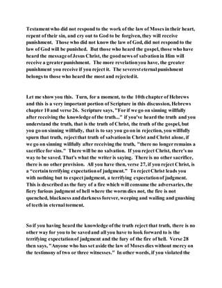 Testamentwho did not respond to the work of the law of Moses in their heart,
repent of their sin, and cry out to God to be forgiven, they will receive
punishment. Those who did not know the law of God, did not respond to the
law of God will be punished. But those who heard the gospel, those who have
heard the messageofJesus Christ, the goodnews of salvationin Him will
receive a greaterpunishment. The more revelationyou have, the greater
punishment you receive if you reject it. The severesteternalpunishment
belongs to those who heard the most and rejectedit.
Let me show you this. Turn, for a moment, to the 10th chapter of Hebrews
and this is a very important portion of Scripture in this discussion, Hebrews
chapter 10 and verse 26. Scripture says, "Forif we go on sinning willfully
after receiving the knowledge ofthe truth..." if you've heard the truth and you
understand the truth, that is the truth of Christ, the truth of the gospel, but
you go on sinning willfully, that is to say you go on in rejection, you willfully
spurn that truth, rejectthat truth of salvationin Christ and Christ alone, if
we go on sinning willfully after receiving the truth, "there no longerremains a
sacrifice for sins." There will be no salvation. If you reject Christ, there's no
way to be saved. That's what the writer is saying. There is no other sacrifice,
there is no other provision. All you have then, verse 27, if you reject Christ, is
a “certainterrifying expectationof judgment.” To rejectChrist leads you
with nothing but to expectjudgment, a terrifying expectationof judgment.
This is described as the fury of a fire which will consume the adversaries, the
fiery furious judgment of hell where the worm dies not, the fire is not
quenched, blackness anddarkness forever, weeping and wailing and gnashing
of teeth in eternaltorment.
So if you having heard the knowledge ofthe truth reject that truth, there is no
other way for you to be savedand all you have to look forward to is the
terrifying expectationof judgment and the fury of the fire of hell. Verse 28
then says, "Anyone who has set aside the law of Moses dies without mercy on
the testimony of two or three witnesses." In other words, if you violated the
 
