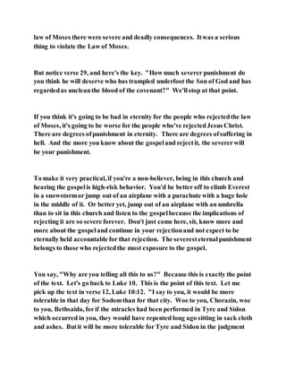law of Moses there were severe and deadly consequences. Itwas a serious
thing to violate the Law of Moses.
But notice verse 29, and here's the key. "How much severer punishment do
you think he will deserve who has trampled underfoot the Son of God and has
regardedas uncleanthe blood of the covenant?" We'llstop at that point.
If you think it's going to be bad in eternity for the people who rejectedthe law
of Moses, it's going to be worse for the people who've rejectedJesus Christ.
There are degrees ofpunishment in eternity. There are degrees ofsuffering in
hell. And the more you know about the gospeland rejectit, the severerwill
be your punishment.
To make it very practical, if you're a non-believer, being in this church and
hearing the gospelis high-risk behavior. You'd be better off to climb Everest
in a snowstormor jump out of an airplane with a parachute with a huge hole
in the middle of it. Or better yet, jump out of an airplane with an umbrella
than to sit in this church and listen to the gospelbecause the implications of
rejecting it are so severe forever. Don't just come here, sit, know more and
more about the gospeland continue in your rejectionand not expect to be
eternally held accountable for that rejection. The severesteternalpunishment
belongs to those who rejectedthe most exposure to the gospel.
You say, "Why are you telling all this to us?" Because this is exactly the point
of the text. Let's go back to Luke 10. This is the point of this text. Let me
pick up the text in verse 12, Luke 10:12. "I say to you, it would be more
tolerable in that day for Sodomthan for that city. Woe to you, Chorazin, woe
to you, Bethsaida, forif the miracles had been performed in Tyre and Sidon
which occurred in you, they would have repented long ago sitting in sack cloth
and ashes. Butit will be more tolerable for Tyre and Sidon in the judgment
 