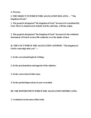 J. Parsons.
I. THE OBJECTTO WHICH THIS ALLEGATION RELATES — "The
kingdom of God."
1. The gospelis designated"the kingdom of God," because it is constituted by
God. There is claimed on its behalf, strictly and truly, a Divine origin.
2. The gospelis designated"the kingdom of God," because it is the ordained
instrument of God to restore His authority over the minds of men.
II. THE FACT WHICH THE ALLEGATION AFFIRMS. "The kingdom of
God is come nigh unto you" —
1. In the sacredand inspired writings.
2. In the proclamations and appeals of the ministry.
3. In the conversionof other men.
4. In the partial impressions of your ownmind.
III. THE DEPORTMENTWHICH THE ALLEGATION DEPRECATES.
1. Continued carelessnessofthe truth.
 