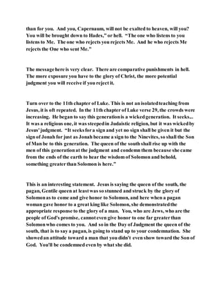 than for you. And you, Capernaum, will not be exalted to heaven, will you?
You will be brought down to Hades,” or hell. “The one who listens to you
listens to Me. The one who rejects you rejects Me. And he who rejects Me
rejects the One who sent Me."
The messagehere is very clear. There are comparative punishments in hell.
The more exposure you have to the glory of Christ, the more potential
judgment you will receive if you reject it.
Turn over to the 11th chapter of Luke. This is not an isolatedteaching from
Jesus, it is oft repeated. In the 11th chapter of Luke verse 29, the crowds were
increasing. He began to say this generationis a wickedgeneration. It seeks...
It was a religious one, it was steepedin Judaistic religion, but it was wickedby
Jesus'judgment. “It seeksfora sign and yet no sign shall be given it but the
sign of Jonah for just as Jonah became a sign to the Ninevites, so shall the Son
of Man be to this generation. The queen of the south shall rise up with the
men of this generationat the judgment and condemn them because she came
from the ends of the earth to hear the wisdom of Solomon and behold,
something greaterthan Solomon is here.”
This is an interesting statement. Jesus is saying the queen of the south, the
pagan, Gentile queen at leastwas so stunned and struck by the glory of
Solomonas to come and give honor to Solomon, and here when a pagan
woman gave honor to a great king like Solomon, she demonstratedthe
appropriate response to the glory of a man. You, who are Jews, who are the
people of God's promise, cannoteven give honor to one far greaterthan
Solomonwho comes to you. And so in the Day of Judgment the queen of the
south, that is to say a pagan, is going to stand up to your condemnation. She
showedan attitude toward a man that you didn't even show toward the Son of
God. You'll be condemned even by what she did.
 