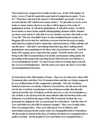 They hated to be compared to Gentiles in that way. In the 12th chapter of
Luke, verses 47 and 48, again this same kind of comparisonis made. Verse
47: "Thatslave who knew his master's will and didn't getready” or act in
accordwith his will “shallreceive many lashes." It's possible to receive a few
lashes or many lashes, that is to say there will be degrees ofseverity of
punishment in hell. It will all be punishment, it will all be lashes. It will be
fewerlashes or more lashes and the distinguishing element will be whether
you knew your master's will; that is to say whether you knew the truth or not.
Verse 48, "The one who didn't know it and committed deeds worthy of a
flogging will receive but few and from everyone who has been given much,
shall much be required and to whom they entrusted much, of him will they all
ask the more." And that's not talking about blessing, that's talking about
punishment; more punishment for those who rejectedmore truth. You'd be
better off a pagan, never exposedto the gospel. You'd be better off a Jew
living in the Old Testamentthan to be in this environment sitting under the
preaching of the gospeland rejecting Jesus Christ because youwill have a
severerpunishment in hell. To rejectJesus Christ is to bring upon yourself
the severestofall judgments. And the more you reject, the more severe that
eternal punishment becomes.
Go back then to the 10th chapter of Luke. There are six cities here, three Old
Testamentcities and three New Testamentcities and they are being compared
by way of illustration of this comparative principle. The city of Sodom...
Sodom is knownto everybody. Sodom is a byword for...forthe most vile kind
of evil, the wretched, wretchedperversion of homosexuality that literally
characterizedthe city of Sodom, so utterly perverse, a city of wretchedness,a
city of idols, a city destroyed in the most unbelievable destruction of fire and
brimstone recordedon the pages of the Old Testament;Sodom, the very
prototype for judgment, the very prototype for wickedness. And the cities of
Tyre and Sidon are also Old Testamentexamples. They were Gentile cities.
They were pagan cities. Theywere cities given overto idolatry and
materialism and greedand cruelty and every imaginable kind of wickedness.
All the people in Sodom in the days of Sodomwho died were catapulted into a
godless eternity. All the people in Tyre and Sidon were catapulted into a
 