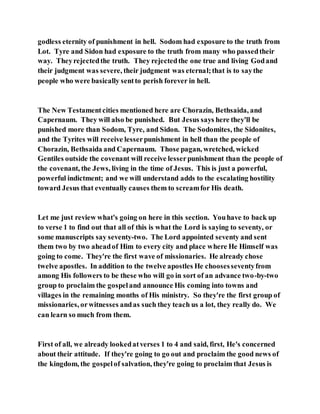godless eternity of punishment in hell. Sodom had exposure to the truth from
Lot. Tyre and Sidon had exposure to the truth from many who passedtheir
way. Theyrejectedthe truth. They rejectedthe one true and living Godand
their judgment was severe, their judgment was eternal;that is to saythe
people who were basically sentto perish forever in hell.
The New Testamentcities mentioned here are Chorazin, Bethsaida, and
Capernaum. They will also be punished. But Jesus says here they'll be
punished more than Sodom, Tyre, and Sidon. The Sodomites, the Sidonites,
and the Tyrites will receive lesserpunishment in hell than the people of
Chorazin, Bethsaida and Capernaum. Those pagan, wretched, wicked
Gentiles outside the covenant will receive lesserpunishment than the people of
the covenant, the Jews, living in the time of Jesus. This is just a powerful,
powerful indictment; and we will understand adds to the escalating hostility
toward Jesus that eventually causes them to screamfor His death.
Let me just review what's going on here in this section. Youhave to back up
to verse 1 to find out that all of this is what the Lord is saying to seventy, or
some manuscripts say seventy-two. The Lord appointed seventy and sent
them two by two aheadof Him to every city and place where He Himself was
going to come. They're the first wave of missionaries. He already chose
twelve apostles. In addition to the twelve apostles He choosesseventyfrom
among His followers to be these who will go in sort of an advance two-by-two
group to proclaim the gospeland announce His coming into towns and
villages in the remaining months of His ministry. So they're the first group of
missionaries, orwitnesses andas such they teach us a lot, they really do. We
can learn so much from them.
First of all, we already lookedatverses 1 to 4 and said, first, He's concerned
about their attitude. If they're going to go out and proclaim the good news of
the kingdom, the gospelof salvation, they're going to proclaim that Jesus is
 