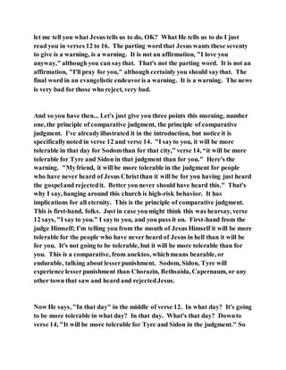 let me tell you what Jesus tells us to do, OK? What He tells us to do I just
read you in verses 12 to 16. The parting word that Jesus wants these seventy
to give is a warning, is a warning. It is not an affirmation, "I love you
anyway," although you can saythat. That's not the parting word. It is not an
affirmation, "I'll pray for you," although certainly you should saythat. The
final word in an evangelistic endeavoris a warning. It is a warning. The news
is very bad for those who reject, very bad.
And so you have then... Let's just give you three points this morning, number
one, the principle of comparative judgment, the principle of comparative
judgment. I've alreadyillustrated it in the introduction, but notice it is
specificallynoted in verse 12 and verse 14. "I sayto you, it will be more
tolerable in that day for Sodomthan for that city,” verse 14, “it will be more
tolerable for Tyre and Sidon in that judgment than for you." Here's the
warning. "Myfriend, it will be more tolerable in the judgment for people
who have never heard of Jesus Christthan it will be for you having just heard
the gospeland rejectedit. Better you never should have heard this." That's
why I say, hanging around this church is high-risk behavior. It has
implications for all eternity. This is the principle of comparative judgment.
This is first-hand, folks. Just in case youmight think this was hearsay, verse
12 says, "I say to you.” I sayto you, and you pass it on. First-hand from the
judge Himself; I'm telling you from the mouth of Jesus Himself it will be more
tolerable for the people who have never heard of Jesus in hell than it will be
for you. It's not going to be tolerable, but it will be more tolerable than for
you. This is a comparative, from anektos, whichmeans bearable, or
endurable, talking about lesserpunishment. Sodom, Sidon, Tyre will
experience lesserpunishment than Chorazin, Bethsaida, Capernaum, or any
other town that saw and heard and rejectedJesus.
Now He says, "In that day" in the middle of verse 12. In what day? It's going
to be more tolerable in what day? In that day. What's that day? Downto
verse 14, "It will be more tolerable for Tyre and Sidon in the judgment." So
 