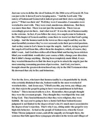 Just one verse to define the sin of Sodom, it's the 20th verse of Genesis 18. You
can just write it down if you're keeping notes. "And the Lord said, 'The
outcry of Sodomand Gomorrah is indeed greatand their sin is exceedingly
grave.'" What was their sin? Well they were Canaanites. Canaanites were
wretchedto start with. They were cruel, murderous, idolatrous. But there
was more than that. There was not just the normal sin. There was an
exceedinglygreatsin there. And what was it? It was the sin of homosexuality
to the extreme. In fact, if you follow the story, two angels come to Sodom in
the 19th chapterof Genesis andthey come there to warn Lot that God's going
to judge. And the homosexuals in the town see these angels and they are the
most beautiful creatures they've ever seenand excite their perverted passions.
And so they come to Lot's house to rape the angels. And Lot, trying to protect
the angels ofGod from this, offers them his daughters, which, of course, they
didn't want. And God then strikes all of them blind and having been stricken
blind you would think would alter your course a little; change your direction.
But it didn't change anything. Having been completely made blind, it says
they weariedthemselves to find the door to get in to attack the angels;just the
most amazing consuming passions ofperversion. And God, you know,
brought about the greatestdestructionof any city in the Old Testamentwhen
He drowned that city in fire and brimstone.
Now for the Jews, who know that homosexuality is a sin punishable by death,
who certainly disdained that sin, Sodomwould be the most wretchedof
wretchedcities. And Jesus says, "I'lltell you this, any town, any village, any
city that rejects the gospelis going to have worse punishment in hell than
Sodom." This is inconceivable to a Jew. Remember, these people thought
they were the covenant people. They thought they worshiped the true and
living God. They fanciedthemselves that they were religious, they were
faithful. He says you're going to have a hotter hell than Sodombecause
judgment is not limited to the degree ofone's sin; it's much more associatedto
the degree ofone's rejection. That's why I say, sitting under the gospelis very
high-risk behavior. As bad as the people of Sodomwere, when the Great
White Throne judgment comes, and all the ungodly are brought there, the
sentence that falls upon those synagogue attenders in the towns and villages of
 