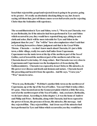Israelthat rejectedthe gospeland rejectedJesus is going to be greater, going
to be greater. It's really an absolutely shocking thing to say, but Jesus is
saying, tell them that, just tell them a more severe hell awaits you for rejecting
Christ than the Sodomites will experience.
The secondillustration is Tyre and Sidon, verse 3, "Woe to you Chorazin, woe
to you Bethsaida, for if the miracles had been performed in Tyre and Sidon
which occurred in you, they would have repented long ago, sitting in sack
cloth and ashes. Butit will be more tolerable for Tyre and Sidon in the
judgment than for you." The "will be" here also emphasizes what I said that
we're looking forward to a future judgment and that is the GreatWhite
Throne. Chorazin — we don't know much about Chorazin, it's just a little
town, a little village, really two and a half miles from Capernaum.
Capernaum was the main town at the tip of the northern part of the Sea of
Galilee, sortof toward the northwest part of the northern end of the sea.
Chorazin doesn't exist today. It's long extinct. But Chorazin was very close to
Capernaum and Capernaum was the headquarters of Jesus during His
Galileanministry. Chorazin was exposedto Jesus Christ, to His miracles, to
His powerover disease and death and demons and nature. Chorazin heard
His preaching and heard it from the apostles. And He says, "Curse you."
“Woe” means to curse.
"Woe to you, Bethsaida." Wellthat's anotherlittle town on the northwest of
Capernaum, up at the tip of the Sea of Galilee. You can't find it today either.
It's gone. Once locatedouton the Gennesaretplain which is a little flat area,
sort of at the northwestpart of the Sea of Galilee. And, you know, Bethsaida,
we do know about. According to John chapter 1, it was the home of Andrew
and Philip and Peter. Bethsaida, along with Chorazin, had been exposedto
the powerof Jesus, the presence ofJesus, His miracles, His message. And
they rejectedHim. They rejectedHim. And Jesus says if the miracles had
been performed in Tyre and Sidon which occurredin you they would have
 