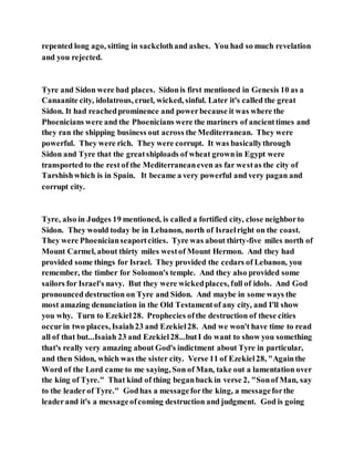 repented long ago, sitting in sackclothand ashes. You had so much revelation
and you rejected.
Tyre and Sidon were bad places. Sidonis first mentioned in Genesis 10 as a
Canaanite city, idolatrous, cruel, wicked, sinful. Later it's called the great
Sidon. It had reachedprominence and powerbecause it was where the
Phoenicians were and the Phoenicians were the mariners of ancienttimes and
they ran the shipping business out across the Mediterranean. They were
powerful. They were rich. They were corrupt. It was basicallythrough
Sidon and Tyre that the greatshiploads of wheat grownin Egypt were
transported to the rest of the Mediterraneaneven as far westas the city of
Tarshishwhich is in Spain. It became a very powerful and very pagan and
corrupt city.
Tyre, also in Judges 19 mentioned, is called a fortified city, close neighborto
Sidon. They would today be in Lebanon, north of Israelright on the coast.
They were Phoenicianseaportcities. Tyre was about thirty-five miles north of
Mount Carmel, about thirty miles westof Mount Hermon. And they had
provided some things for Israel. They provided the cedars of Lebanon, you
remember, the timber for Solomon's temple. And they also provided some
sailors for Israel's navy. But they were wickedplaces, full of idols. And God
pronounced destruction on Tyre and Sidon. And maybe in some ways the
most amazing denunciation in the Old Testamentof any city, and I'll show
you why. Turn to Ezekiel28. Prophecies ofthe destruction of these cities
occurin two places, Isaiah23 and Ezekiel28. And we won't have time to read
all of that but...Isaiah 23 and Ezekiel28...butI do want to show you something
that's really very amazing about God's indictment about Tyre in particular,
and then Sidon, which was the sister city. Verse 11 of Ezekiel28, "Againthe
Word of the Lord came to me saying, Son of Man, take out a lamentation over
the king of Tyre." That kind of thing beganback in verse 2, "Sonof Man, say
to the leaderof Tyre." Godhas a messageforthe king, a messageforthe
leaderand it's a messageofcoming destruction and judgment. God is going
 