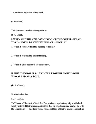 2. Continued rejection of the truth.
(J. Parsons.)
The grace ofsalvation coming near us
D. A. Clark.
I. WHEN MAY THE KINGDOM OF GOD (OR THE GOSPEL)BE SAID
TO COME NIGH TO AN INDIVIDUAL OR A PEOPLE?
1. When it comes within the hearing of the ear.
2. When it reaches the understanding.
3. When it gains accessto the conscience.
II. WHY THE GOSPELSALVATION IS BROUGHT NIGH TO SOME
WHO ARE FINALLY LOST.
(D. A. Clark.)
Symbolical action
M. F. Sadler.
To "shake off the dust of their feet" as a witness againstany city which had
wholly rejectedtheir message, signifiedthat they had no more part or lot with
the inhabitants — that they would retain nothing of theirs, no, not so much as
 