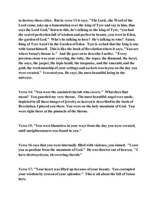 to destroy those cities. But in verse 11 it says, "The Lord...the Word of the
Lord came, take up a lamentation over the king of Tyre and say to him, thus
says the Lord God,” listen to this, he's talking to the king of Tyre, “you had
the sealof perfectionfull of wisdom and perfectin beauty, you were in Eden,
the gardenof God." Who's he talking to here? He's talking to who? Satan.
King of Tyre wasn't in the Garden of Eden. Tyre is so bad that the king is one
with Satanhimself. This is like the book of Revelationwhere it says, "You are
where Satan's throne is." And He goes onto describe Lucifer. "Every
precious stone was your covering, the ruby, the topaz, the diamond, the beryl,
the onyx, the jasper, the lapis lazuli, the turquoise, and the emerald, and the
gold, the workmanship of your settings and sockets was inyou on the day you
were created." Icreatedyou, He says, the most beautiful being in the
universe.
Verse 14: "You were the anointed cherub who covers." Whatdoes that
mean? You guarded my very throne. The most beautiful angelever made,
depicted in all these images of jewelryas heavenis describedin the book of
Revelation. I placed you there. You were on the holy mountain of God. You
were right there at the pinnacle of the throne.
Verse 15, "You were blameless in your ways from the day you were created,
until unrighteousness was found in you."
Verse 16 says that you were internally filled with violence, you sinned. "I cast
you as profane from the mountain of God." He was thrown out of heaven. "I
have destroyedyou, oh covering cherub."
Verse 17: "Your heart was lifted up because ofyour beauty. You corrupted
your wisdom by reasonof your splendor." This is all about the fall of Satan
here.
 