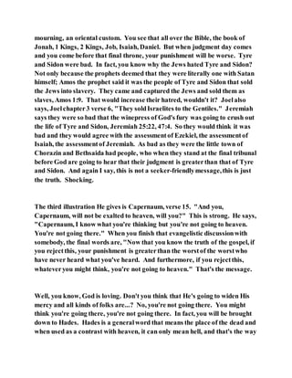 mourning, an oriental custom. You see that all over the Bible, the book of
Jonah, 1 Kings, 2 Kings, Job, Isaiah, Daniel. But when judgment day comes
and you come before that final throne, your punishment will be worse. Tyre
and Sidon were bad. In fact, you know why the Jews hated Tyre and Sidon?
Not only because the prophets deemed that they were literally one with Satan
himself; Amos the prophet said it was the people of Tyre and Sidon that sold
the Jews into slavery. They came and captured the Jews and sold them as
slaves, Amos 1:9. That would increase their hatred, wouldn't it? Joelalso
says, Joelchapter3 verse 6, "They soldIsraelites to the Gentiles." Jeremiah
says they were so bad that the winepress of God's fury was going to crush out
the life of Tyre and Sidon, Jeremiah 25:22, 47:4. So they would think it was
bad and they would agree with the assessmentof Ezekiel, the assessmentof
Isaiah, the assessmentof Jeremiah. As bad as they were the little town of
Chorazin and Bethsaida had people, who when they stand at the final tribunal
before God are going to hear that their judgment is greaterthan that of Tyre
and Sidon. And again I say, this is not a seeker-friendlymessage,this is just
the truth. Shocking.
The third illustration He gives is Capernaum, verse 15. "And you,
Capernaum, will not be exalted to heaven, will you?" This is strong. He says,
"Capernaum, I know what you're thinking but you're not going to heaven.
You're not going there." When you finish that evangelistic discussionwith
somebody, the final words are, "Now that you know the truth of the gospel, if
you rejectthis, your punishment is greaterthan the worstof the worstwho
have never heard what you've heard. And furthermore, if you rejectthis,
whateveryou might think, you're not going to heaven." That's the message.
Well, you know, God is loving. Don't you think that He's going to widen His
mercy and all kinds of folks are...? No, you're not going there. You might
think you're going there, you're not going there. In fact, you will be brought
down to Hades. Hades is a generalword that means the place of the dead and
when used as a contrast with heaven, it can only mean hell, and that's the way
 