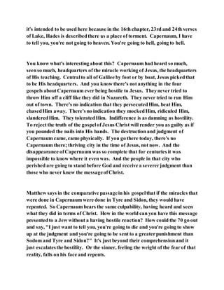 it's intended to be used here because in the 16th chapter, 23rd and 24th verses
of Luke, Hades is describedthere as a place of torment. Capernaum, I have
to tell you, you're not going to heaven. You're going to hell, going to hell.
You know what's interesting about this? Capernaum had heard so much,
seenso much, headquarters of the miracle working of Jesus, the headquarters
of His teaching. Centralto all of Galilee by foot or by boat, Jesus pickedthat
to be His headquarters. And you know there's not anything in the four
gospels aboutCapernaum ever being hostile to Jesus. Theynever tried to
throw Him off a cliff like they did in Nazareth. They never tried to run Him
out of town. There's no indication that they persecutedHim, beat Him,
chasedHim away. There's no indication they mockedHim, ridiculed Him,
slanderedHim. They toleratedHim. Indifference is as damning as hostility.
To reject the truth of the gospelof Jesus Christ will render you as guilty as if
you pounded the nails into His hands. The destruction and judgment of
Capernaum came, came physically. If you go there today, there's no
Capernaum there; thriving city in the time of Jesus, not now. And the
disappearance ofCapernaum was so complete that for centuries it was
impossible to know where it even was. And the people in that city who
perished are going to stand before God and receive a severerjudgment than
those who never knew the messageofChrist.
Matthew says in the comparative passagein his gospelthat if the miracles that
were done in Capernaum were done in Tyre and Sidon, they would have
repented. So Capernaum bears the same culpability, having heard and seen
what they did in terms of Christ. How in the world can you have this message
presentedto a Jew without a having hostile reaction? How could the 70 go out
and say, "I just want to tell you, you're going to die and you're going to show
up at the judgment and you're going to be sent to a greaterpunishment than
Sodom and Tyre and Sidon?" It's just beyond their comprehensionand it
just escalatesthe hostility. Or the sinner, feeling the weight of the fearof that
reality, falls on his face and repents.
 