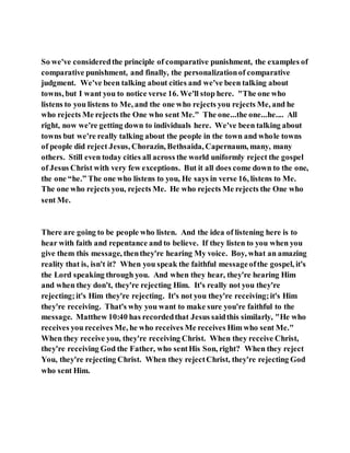 So we've consideredthe principle of comparative punishment, the examples of
comparative punishment, and finally, the personalizationof comparative
judgment. We've been talking about cities and we've been talking about
towns, but I want you to notice verse 16. We'll stop here. "The one who
listens to you listens to Me, and the one who rejects you rejects Me, and he
who rejects Me rejects the One who sent Me." The one...the one...he.... All
right, now we're getting down to individuals here. We've been talking about
towns but we're really talking about the people in the town and whole towns
of people did reject Jesus, Chorazin, Bethsaida, Capernaum, many, many
others. Still even today cities all across the world uniformly reject the gospel
of Jesus Christ with very few exceptions. But it all does come down to the one,
the one “he.” The one who listens to you, He says in verse 16, listens to Me.
The one who rejects you, rejects Me. He who rejects Me rejects the One who
sent Me.
There are going to be people who listen. And the idea of listening here is to
hear with faith and repentance and to believe. If they listen to you when you
give them this message, thenthey're hearing My voice. Boy, what an amazing
reality that is, isn't it? When you speak the faithful messageofthe gospel, it's
the Lord speaking through you. And when they hear, they're hearing Him
and when they don't, they're rejecting Him. It's really not you they're
rejecting;it's Him they're rejecting. It's not you they're receiving;it's Him
they're receiving. That's why you want to make sure you're faithful to the
message. Matthew 10:40 has recordedthat Jesus saidthis similarly, "He who
receives you receives Me, he who receives Me receives Him who sent Me."
When they receive you, they're receiving Christ. When they receive Christ,
they're receiving God the Father, who sentHis Son, right? When they reject
You, they're rejecting Christ. When they rejectChrist, they're rejecting God
who sent Him.
 