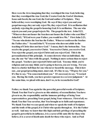 Here were the Jews imagining that they worshiped the true God, believing
that they worshipedthe true God, the CreatorGod, the God of Abraham,
Isaac and Jacob, the one God, the God and author of Scripture. They
believed they were worshiping God. He says if they reject you and your
gospelmessage,they not only rejectMe, they rejectGod. It is an illusion that
anybody rejecting the gospelis honoring God. It is an illusion. The one who
rejects you and your gospelrejects Me. The gospelis the test. John 5:23,
"Whoeverdoes not honor the Son does not honor the Father who sent Him."
John 8:42, "If God were your Father, you would love Me." First John 2:23,
"No one who denies the Son has the Father. Whoeverconfessesthe Sonhas
the Fatheralso." SecondJohn 9, "Everyone who does not abide in the
teaching of Christ does not have God." I mean, that's the bottom line. You
receive the gospel, you receive Christ. You receive Christ, you receive God.
You rejectthe gospel, you rejectChrist and you rejectGod. This is the
personalizationof this principle. It comes downto what an individual, the
one, the one “he” does with the gospel. Nothing is more serious than to reject
the gospel. Youhave just rejectedChrist and God. You may think you're
religious and you may think you're going to heaven, you are wrong. Foryou
there is a hotter hell than for one who never heard the message. This is how
our...our gospelpreaching must, must end. It's fine to say, "I'll pray for you."
It's fine to say, "I'm concernedabout you." It's necessaryto say, "I warned
you. Having the truth, you have greaterexposure to a severerjudgment." At
the same time, we plead with men, don't we, to be reconciledto God?
Father, we thank You againfor the powerful, powerful words of Scripture.
Thank You that You've given to us this ministry of reconciliation. You have
given to us, the responsibility and the immense privilege of being Your
representatives, preaching Your gospel, being Your witnesses. Firstof all, we
thank You that You savedus, that You brought us to faith and repentance.
We thank You that we can speak and when we speak the truth of Scripture
and the truth of the gospel, it is Christ who speaks through us. It is the Father
as well. And may we know that this high and holy privilege of preaching the
gospelis powerful in its influence, it is a savorof life unto life for those who
believe, it is a savorof death unto death for those who reject. And as Paul
 